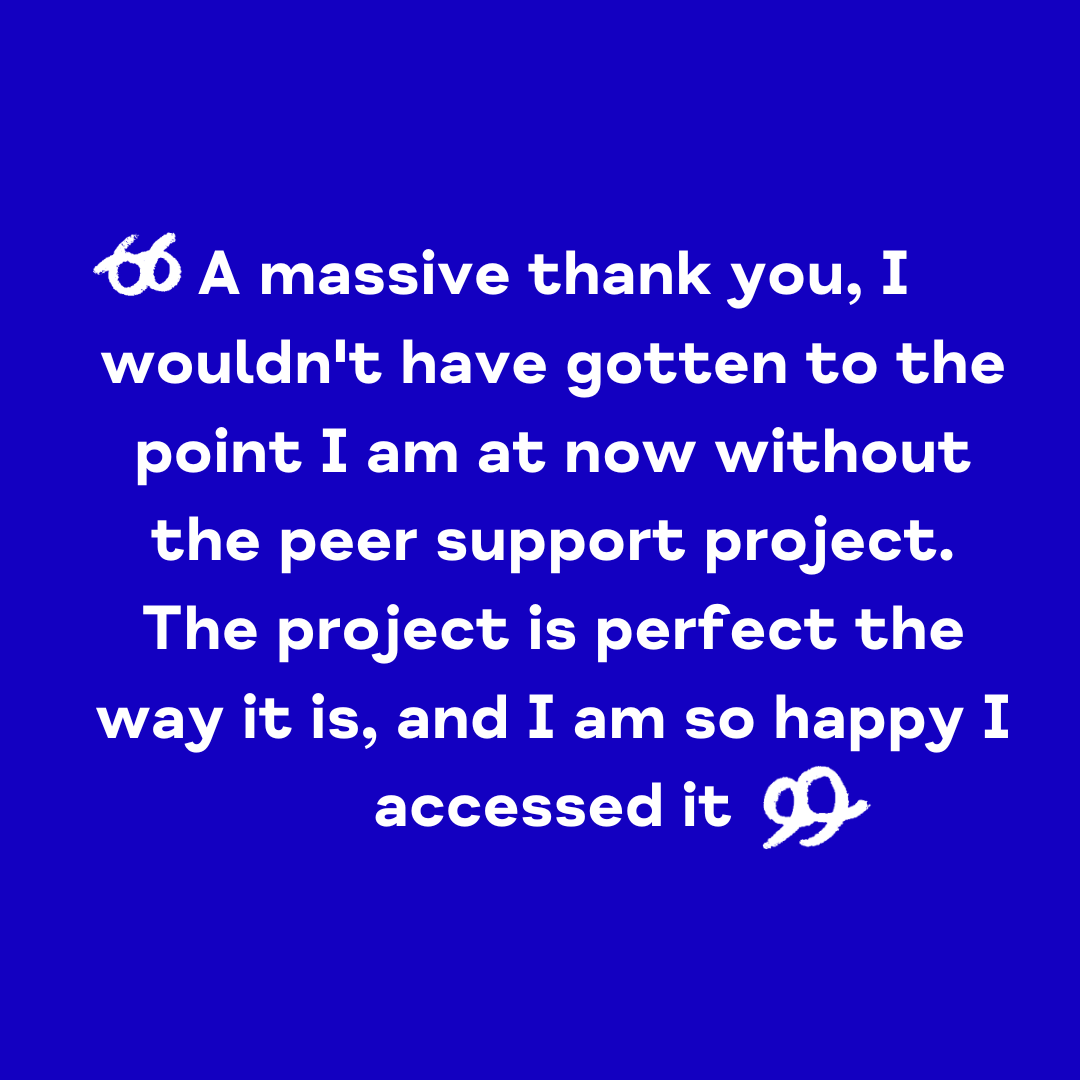 "A massive thank you, I wouldn't have gotten to the point I am at now without the Peer Support Project. The project is perfect the way it is, and I am so happy I accessed it"