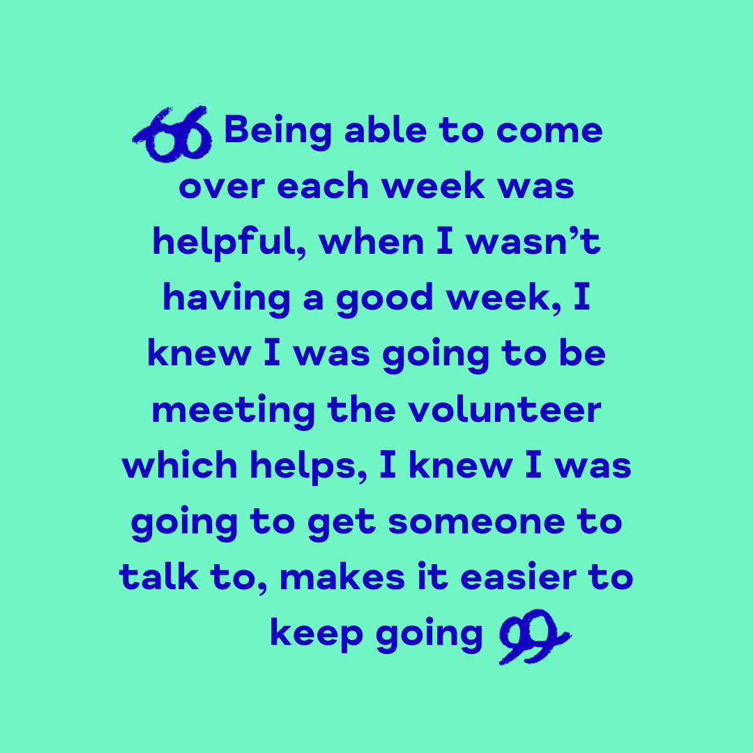 "Being able to come over each week was helpful, when I wasn't having a good week, I knew I was going to be meeting the volunteer which helps. I knew I was going to get someone to talk to - and that makes it easier to keep going"