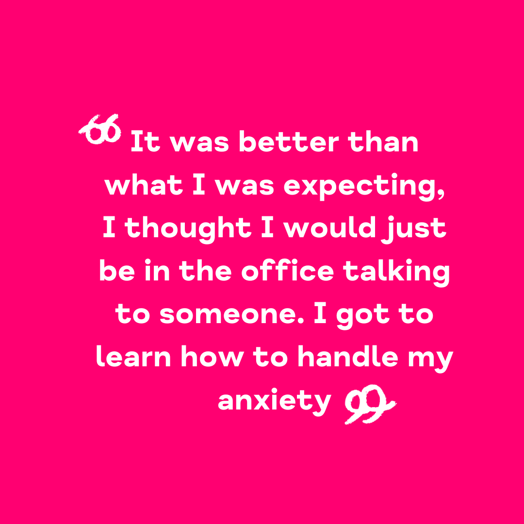 "It was better than what I was expecting, I thought I would just be in the office talking to someone. I got to learn how to handle my anxiety"
