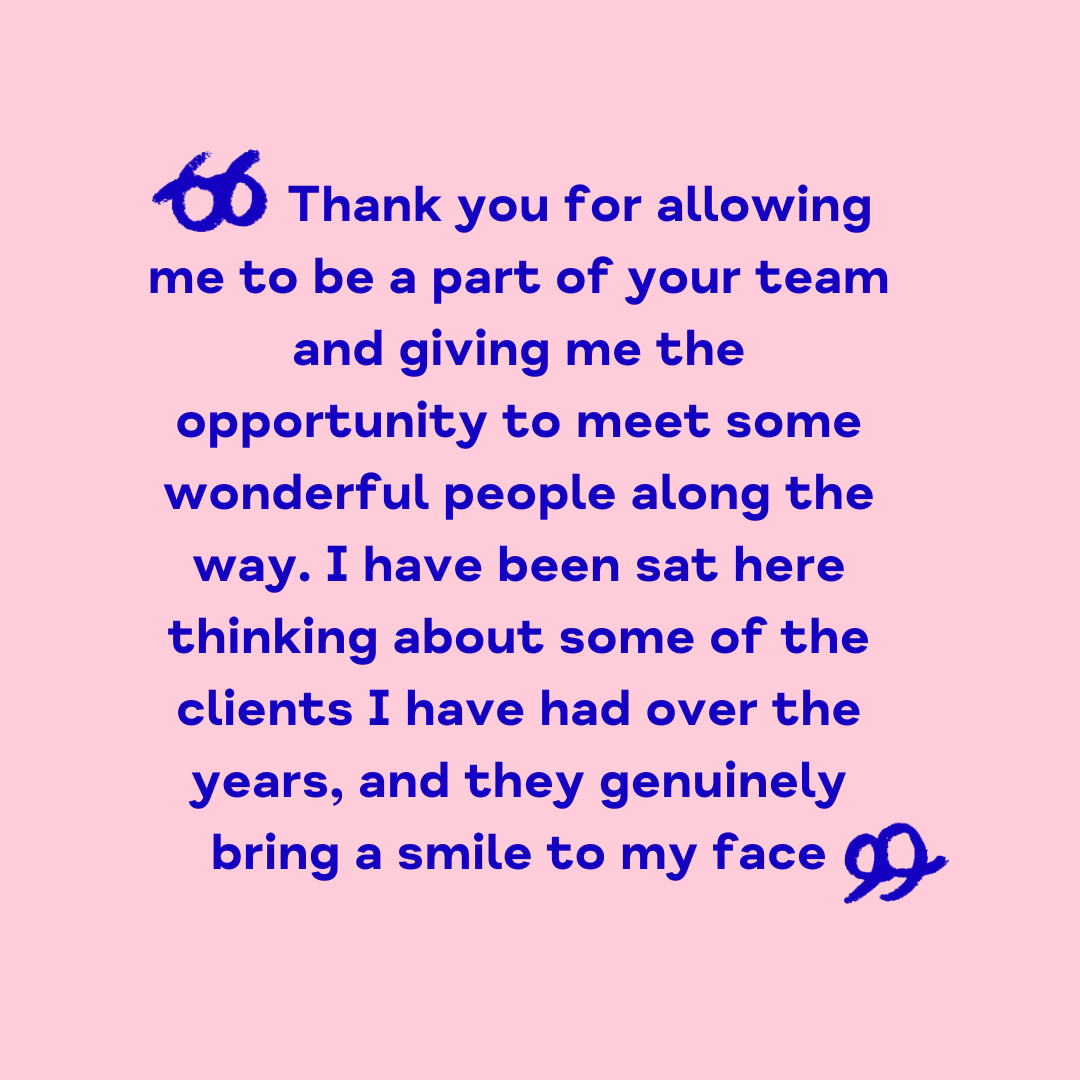 "Thank you for allowing me to be a part of your team and giving me the opportunity to meet some wonderful people along the way. I have been sat here thinking about some of the clients I have had over the years, and they genuinely bring a smile to my face"