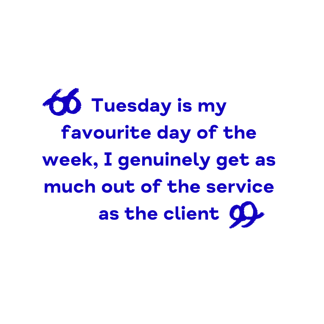 "Tuesday is my favourite day of the week, I genuinely get as much out of the service as the client"