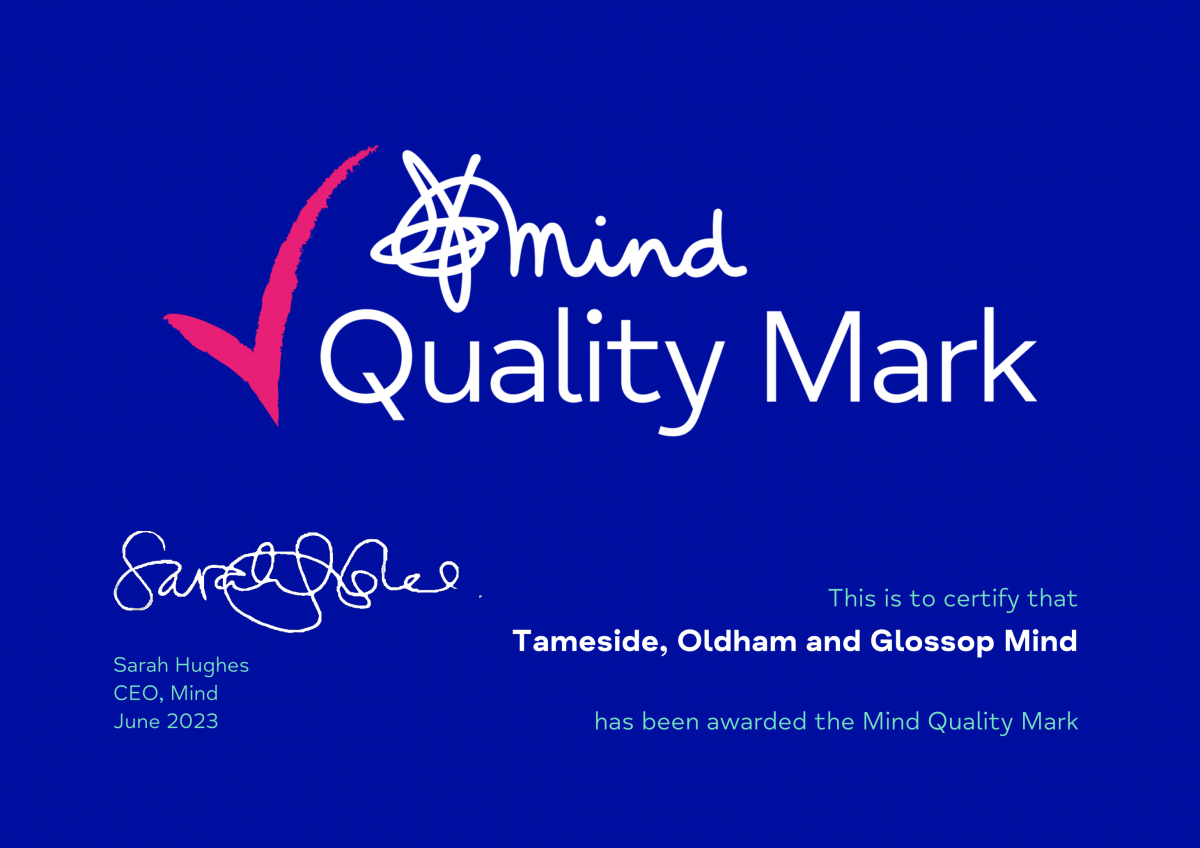 Mind Quality Mark - This is to certify that Tameside, Oldham & Glossop Mind has been awarded the Mind Quality Mark. Signed by Sarah Hughes. CEO, Mind. June 2023.